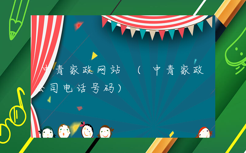 中青家政网站 (中青家政公司电话号码)